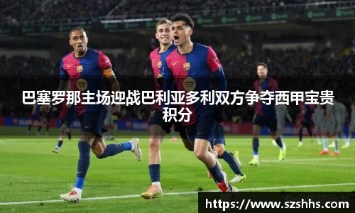 巴塞罗那主场迎战巴利亚多利双方争夺西甲宝贵积分